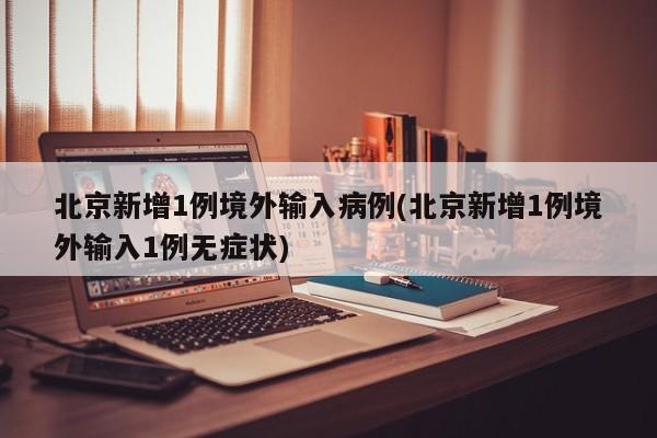 北京新增1例境外输入病例(北京新增1例境外输入1例无症状)