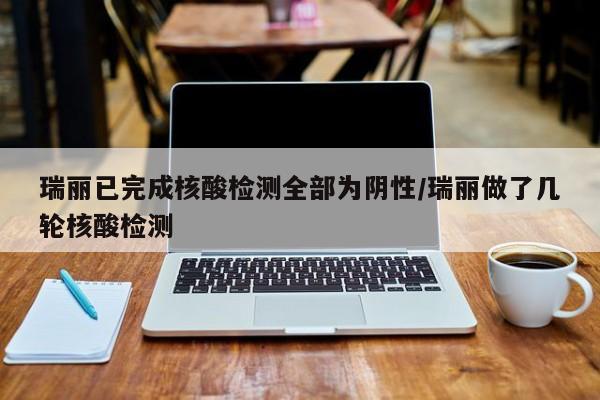 瑞丽已完成核酸检测全部为阴性/瑞丽做了几轮核酸检测